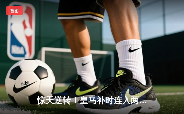 惊天逆转！皇马补时连入两球3-2绝杀拜仁 时隔一年再进欧冠决赛