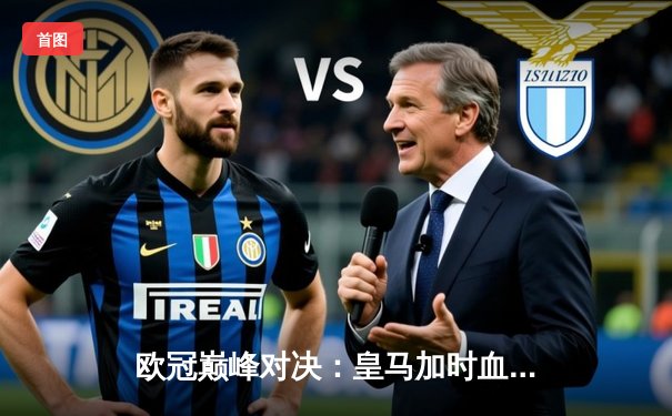 欧冠巅峰对决：皇马加时血战3-2逆转曼城 罗德里戈双响维尼修斯绝杀